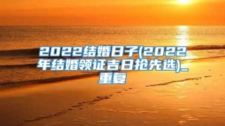 2022结婚日子(2022年结婚领证吉日抢先选)_重复