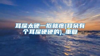 耳屎太硬一抠就疼(耳朵有个耳屎硬硬的)_重复