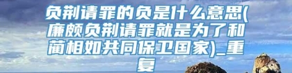 负荆请罪的负是什么意思(廉颇负荆请罪就是为了和蔺相如共同保卫国家)_重复