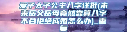 爱子太子公主八字详批(未来岳父岳母竟然靠算八字不合拒绝成婚怎么办)_重复