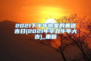 2021下半年搬家的黄道吉日(2021年辛丑牛年大吉)_重复