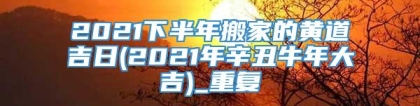 2021下半年搬家的黄道吉日(2021年辛丑牛年大吉)_重复