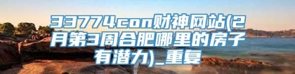 33774con财神网站(2月第3周合肥哪里的房子有潜力)_重复