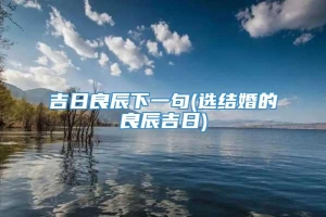 吉日良辰下一句(选结婚的良辰吉日)