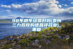 98年明年结婚好吗(贵州三力拟收购德昌祥药业)_重复