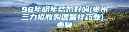 98年明年结婚好吗(贵州三力拟收购德昌祥药业)_重复