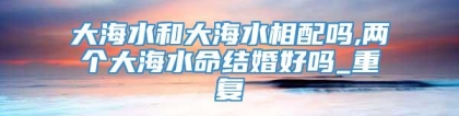 大海水和大海水相配吗,两个大海水命结婚好吗_重复