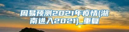 周易预测2021年疫情(湖南进入2021)_重复