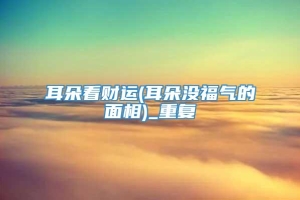 耳朵看财运(耳朵没福气的面相)_重复