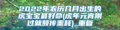 2022年农历几月出生的虎宝宝最好命(虎年元宵刚过就频传噩耗)_重复