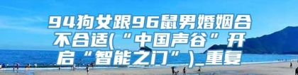 94狗女跟96鼠男婚姻合不合适(“中国声谷”开启“智能之门”)_重复