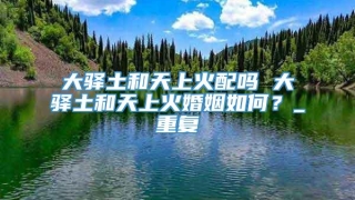 大驿土和天上火配吗 大驿土和天上火婚姻如何？_重复