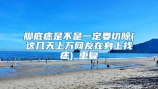 脚底痣是不是一定要切除(这几天上万网友在身上找痣)_重复