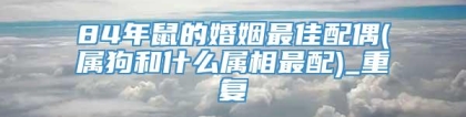 84年鼠的婚姻最佳配偶(属狗和什么属相最配)_重复