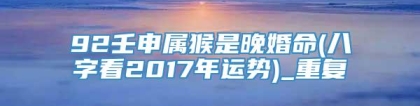 92壬申属猴是晚婚命(八字看2017年运势)_重复