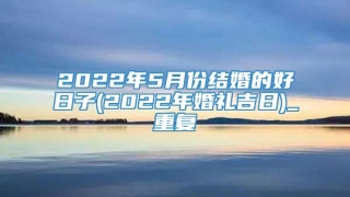 2022年5月份结婚的好日子(2022年婚礼吉日)_重复
