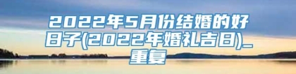 2022年5月份结婚的好日子(2022年婚礼吉日)_重复