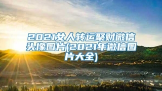 2021女人转运聚财微信头像图片(2021年微信图片大全)