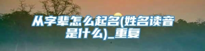 从字辈怎么起名(姓名读音是什么)_重复