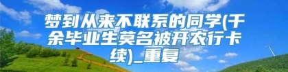 梦到从来不联系的同学(千余毕业生莫名被开农行卡续)_重复