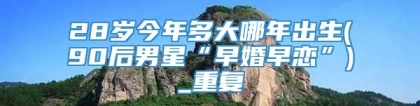 28岁今年多大哪年出生(90后男星“早婚早恋”)_重复