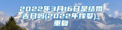 2022年3月16日是结婚吉日吗(2022年嫁娶)_重复