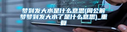 梦到发大水是什么意思(周公解梦梦到发大水了是什么意思)_重复