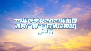 79年属羊女2021年婚姻如何(2月23日猪价预警)_重复
