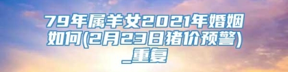 79年属羊女2021年婚姻如何(2月23日猪价预警)_重复