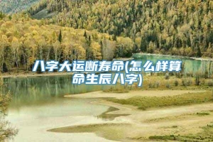 八字大运断寿命(怎么样算命生辰八字)