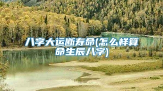 八字大运断寿命(怎么样算命生辰八字)