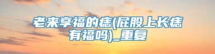 老来享福的痣(屁股上长痣有福吗)_重复