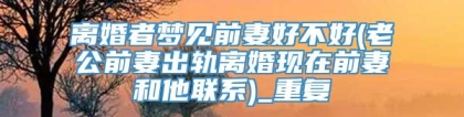 离婚者梦见前妻好不好(老公前妻出轨离婚现在前妻和他联系)_重复