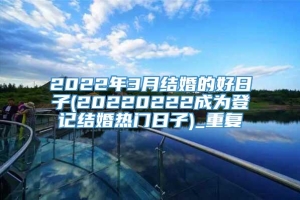 2022年3月结婚的好日子(20220222成为登记结婚热门日子)_重复