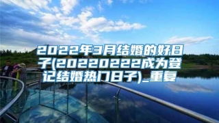 2022年3月结婚的好日子(20220222成为登记结婚热门日子)_重复
