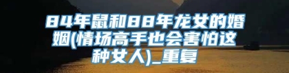 84年鼠和88年龙女的婚姻(情场高手也会害怕这种女人)_重复