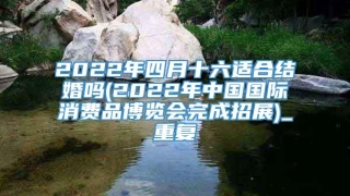 2022年四月十六适合结婚吗(2022年中国国际消费品博览会完成招展)_重复