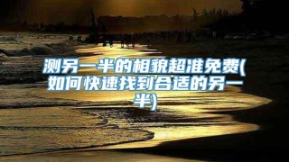 测另一半的相貌超准免费(如何快速找到合适的另一半)