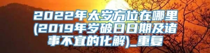 2022年太岁方位在哪里(2019年岁破日日期及诸事不宜的化解)_重复