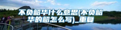 不负韶华什么意思(不负韶华的韶怎么写)_重复