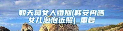 朝天鼻女人婚姻(韩安冉晒女儿泡泡近照)_重复
