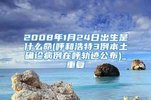 2008年1月24日出生是什么命(呼和浩特3例本土确诊病例在呼轨迹公布)_重复