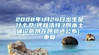 2008年1月24日出生是什么命(呼和浩特3例本土确诊病例在呼轨迹公布)_重复