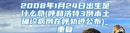 2008年1月24日出生是什么命(呼和浩特3例本土确诊病例在呼轨迹公布)_重复