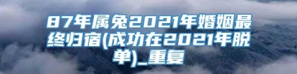 87年属兔2021年婚姻最终归宿(成功在2021年脱单)_重复