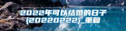 2022年可以结婚的日子(20220222)_重复