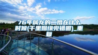 76年属龙的二婚在什么时候(千里姻缘兜错圈)_重复