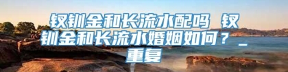 钗钏金和长流水配吗 钗钏金和长流水婚姻如何？_重复