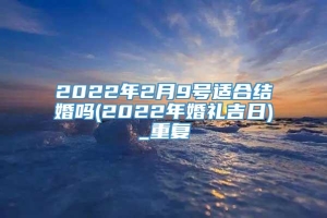 2022年2月9号适合结婚吗(2022年婚礼吉日)_重复