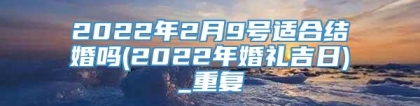 2022年2月9号适合结婚吗(2022年婚礼吉日)_重复